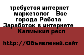 требуется интернет- маркетолог - Все города Работа » Заработок в интернете   . Калмыкия респ.